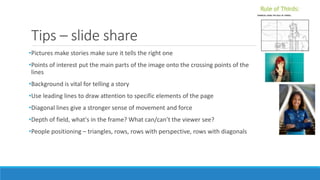 Tips – slide share
•Pictures make stories make sure it tells the right one
•Points of interest put the main parts of the image onto the crossing points of the
lines
•Background is vital for telling a story
•Use leading lines to draw attention to specific elements of the page
•Diagonal lines give a stronger sense of movement and force
•Depth of field, what's in the frame? What can/can’t the viewer see?
•People positioning – triangles, rows, rows with perspective, rows with diagonals
 