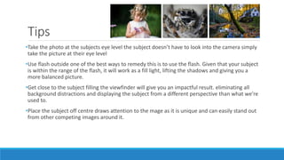 Tips
•Take the photo at the subjects eye level the subject doesn’t have to look into the camera simply
take the picture at their eye level
•Use flash outside one of the best ways to remedy this is to use the flash. Given that your subject
is within the range of the flash, it will work as a fill light, lifting the shadows and giving you a
more balanced picture.
•Get close to the subject filling the viewfinder will give you an impactful result. eliminating all
background distractions and displaying the subject from a different perspective than what we’re
used to.
•Place the subject off centre draws attention to the mage as it is unique and can easily stand out
from other competing images around it.
 