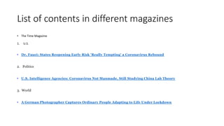 List of contents in different magazines
• The Time Magazine
1. U.S.
• Dr. Fauci: States Reopening Early Risk 'Really Tempting' a Coronavirus Rebound
2. Politics
• U.S. Intelligence Agencies: Coronavirus Not Manmade, Still Studying China Lab Theory
3. World
• A German Photographer Captures Ordinary People Adapting to Life Under Lockdown
 