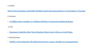 4. Health
Here's How Scientists and Public-Health Experts Recommend the U.S. Gets Back to 'Normal’
5. Business
• 30 Million Have Sought U.S. Jobless Aid Since Coronavirus Outbreak Began
6.Tech
• Scammers Could Be After Your Stimulus Check. Here's How to Avoid Them
7. Entertainment
• Netflix's Teen Dramedy The Half of It Is Sweet, Funny and Raw as a Scraped Knee
 