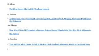 8. Ideas
• The First Secret Plot to Kill Abraham Lincoln
9. Science
• Astronomer Files Trademark Lawsuit Against American Girl, Alleging Astronaut Doll Copies
Her Likeness
10. History
• How World War II Prompted a Teenage Future Queen Elizabeth to Give Her First Address to
the Nation
11. Newsfeed
• This Surreal Viral Dance Trend Is Back to Get Everybody Chopping Wood to the Same Song
•
 
