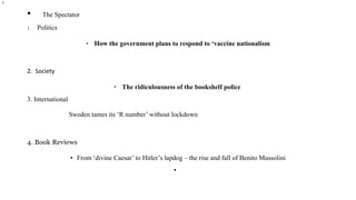 • The Spectator
1. Politics
• How the government plans to respond to ‘vaccine nationalism
2. Society
• The ridiculousness of the bookshelf police
3. International
Sweden tames its ‘R number’ without lockdown
4. Book Reviews
• From ‘divine Caesar’ to Hitler’s lapdog – the rise and fall of Benito Mussolini
•
l
 