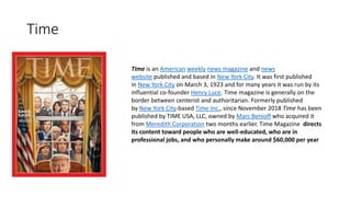 Time
Time is an American weekly news magazine and news
website published and based in New York City. It was first published
in New York City on March 3, 1923 and for many years it was run by its
influential co-founder Henry Luce. Time magazine is generally on the
border between centerist and authoritarian. Formerly published
by New York City-based Time Inc., since November 2018 Time has been
published by TIME USA, LLC, owned by Marc Benioff who acquired it
from Meredith Corporation two months earlier. Time Magazine directs
its content toward people who are well-educated, who are in
professional jobs, and who personally make around $60,000 per year
 