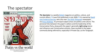 The spectator
The Spectator is a weekly British magazine on politics, culture, and
current affairs.[1] It was first published in July 1828.[2] It is owned by David
and Frederick Barclay, who also own The Daily Telegraph newspaper,
via Press Holdings. Its principal subject areas are politics and culture. The
personal links between the paper's editors and the leadership of the
Conservative Party, along with the paper's generally right-wing stance
and influence over Conservative activists, have resulted in the paper
commonly being referred to, especially in Private Eye, as the Torygraph.
 