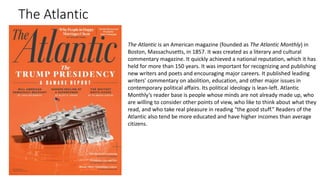 The Atlantic
The Atlantic is an American magazine (founded as The Atlantic Monthly) in
Boston, Massachusetts, in 1857. It was created as a literary and cultural
commentary magazine. It quickly achieved a national reputation, which it has
held for more than 150 years. It was important for recognizing and publishing
new writers and poets and encouraging major careers. It published leading
writers' commentary on abolition, education, and other major issues in
contemporary political affairs. Its political ideology is lean-left. Atlantic
Monthly’s reader base is people whose minds are not already made up, who
are willing to consider other points of view, who like to think about what they
read, and who take real pleasure in reading “the good stuff.” Readers of the
Atlantic also tend be more educated and have higher incomes than average
citizens.
 