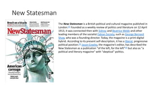 New Statesman
The New Statesman is a British political and cultural magazine published in
London.[2] Founded as a weekly review of politics and literature on 12 April
1913, it was connected then with Sidney and Beatrice Webb and other
leading members of the socialist Fabian Society, such as George Bernard
Shaw, who was a founding director. Today, the magazine is a print-digital
hybrid. According to its present self-description, it has a liberal, progressive
political position.[3] Jason Cowley, the magazine's editor, has described the
New Statesman as a publication "of the left, for the left"[4] but also as "a
political and literary magazine" with "skeptical" politics.
 