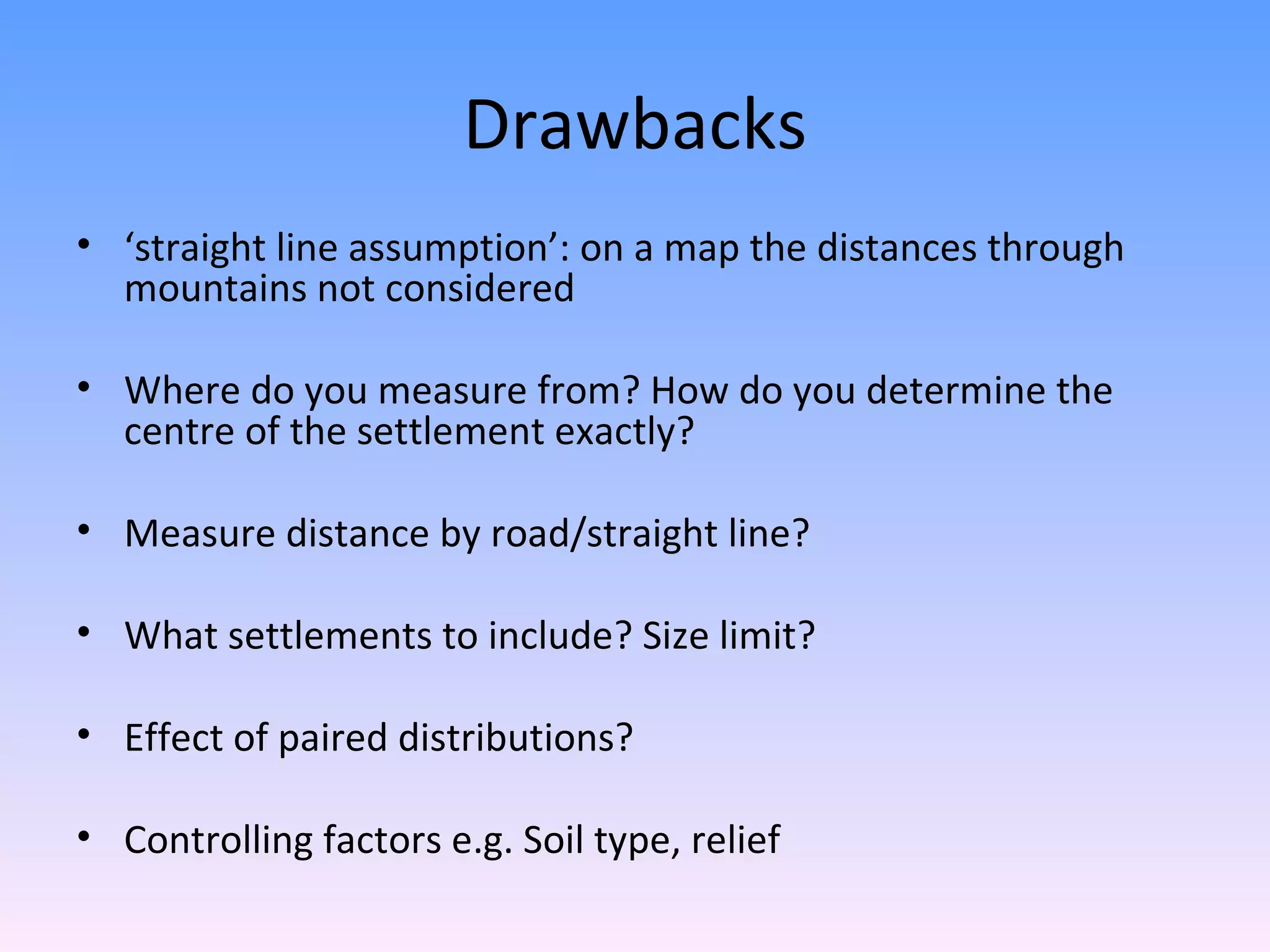 Drawbacks ‘ straight line assumption’: on a map the distances through mountains not considered Where do you measure from? How do you determine the centre of the settlement exactly? Measure distance by road/straight line? What settlements to include? Size limit? Effect of paired distributions? Controlling factors e.g. Soil type, relief
