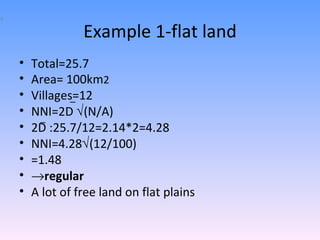 Example 1-flat land Total=25.7 Area= 100km 2 Villages=12 NNI=2D   (N/A) 2D :25.7/12=2.14*2=4.28 NNI=4.28  (12/100) =1.48  regular A lot of free land on flat plains _ _ 