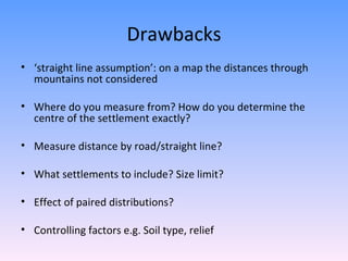 Drawbacks ‘ straight line assumption’: on a map the distances through mountains not considered Where do you measure from? How do you determine the centre of the settlement exactly? Measure distance by road/straight line? What settlements to include? Size limit? Effect of paired distributions? Controlling factors e.g. Soil type, relief 