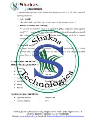 #13/ 19, 1st Floor, Municipal Colony, Kangayanellore Road, Gandhi Nagar, Vellore – 6.
Off: 0416-2247353 / 6066663 Mo: +91 9500218218
Website: www.shakastech.com, Email - id: shakastech@gmail.com, info@shakastech.com
It consists of multiple hash tables and inverted indexes referred to as HI. HI is controlled
by three parameters:
(1) Index level(L)
HI at all the index level then it performs a search in the complete dataset D.
(2) Number of random unit vectors(m)
We consider its projection space as a segment [0, pMax] and partition the segment
into 2(L-s+1)
+1 overlapping bins, where each bin has width and is equally overlapped
with two other bins. We conduct the projection space partition on all the m random
unit vectors.
(3) Hash table size(B)
A given a dictionary V and hash table H(s)
, we create the inverted index I(s)
khb. In this
inverted index, keys are still keywords. HI with one pair of hash table and inverted
index shown in the dotted rectangle.
SYSTEM REQUIREMENTS
HARDWARE REQUIREMENTS:
 Processor - Pentium –IV
 Speed - 1.1 Ghz
 Ram - 256 Mb
 Hard Disk - 20 Gb
 Key Board - Standard Windows Keyboard
 Mouse - Two or Three Button Mouse
 Monitor - SVGA
SOFTWARE REQUIREMENTS:
 Operating System - Windows XP
 Coding Language - Java
 