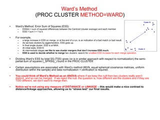 Ward’s Method   (PROC CLUSTER  METHOD=WARD ) Ward’s Method: Error Sum of Squares (ESS) ESS(k) = sum of squared differences between the Centroid (cluster average) and each member  ESS = sum I = 1 to k For example,  a large increase in ESS on merge, or at the end of a run, is an indication of a bad match or bad result.  As we lose clusters by agglomeration, ESS goes up.  In final single cluster, ESS is at MAX.  At initial state, ESS=0 At intermediate stages  we like to see cluster mergers that don’t increase ESS much.   ESS is used to   decide whether to merge  two clusters: search for  smallest ESS increase for each merge operation. Dividing Ward’s ESS by total SS (TSS) gives (or is in similar approach with respect to normalization) the semi-partial sum of squares (_SPRSQ_) found in the PROC CLUSTER Certain assumptions are associated with Ward’s method (MVN, equal spherical covariance matrices, uniform distribution within the sample) and data normalization + verification is required. You could think of Ward’s Method as an ANOVA  where if we keep the null then two clusters really aren’t distinct, and so can be merged.  If we reject the null, the question is, how different are the clusters and if they are TOO different, we don’t want to merge then.  Notice we’re not using any measure of DISTANACE or LINKAGE  –  this would make a nice contrast to distance/linkage approaches, allowing us to “stress test” our final results. 