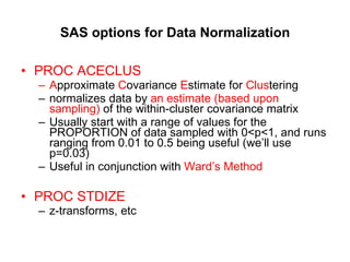 SAS options for Data Normalization PROC ACECLUS A pproximate  C ovariance  E stimate for  Clus tering normalizes data by  an estimate (based upon sampling)  of the within-cluster covariance matrix Usually start with a range of values for the PROPORTION of data sampled with 0<p<1, and runs ranging from 0.01 to 0.5 being useful (we’ll use p=0.03) Useful in conjunction with  Ward’s Method PROC STDIZE   z-transforms, etc 