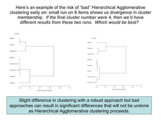 Here’s an example of the risk of “bad” Hierarchical Agglomerative clustering early on: small run on 8 items shows us divergence in cluster membership.  If the final cluster number were 4, then we’d have different results from these two runs.  Which would be best?   Slight difference in clustering with a robust approach but bad approaches can result in significant differences that will not be undone as Hierarchical Agglomerative clustering proceeds. 
