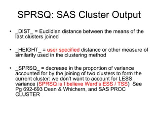 SPRSQ: SAS Cluster Output _DIST_ = Euclidian distance between the means of the last clusters joined _HEIGHT_ =  user specified  distance or other measure of similarity used in the clustering method _SPRSQ_ = decrease in the proportion of variance accounted for by the joining of two clusters to form the current cluster: we don’t want to account for LESS variance ( SPRSQ is I believe Ward’s ESS / TSS )  See Pg 692-693 Dean & Whichern, and SAS PROC CLUSTER 