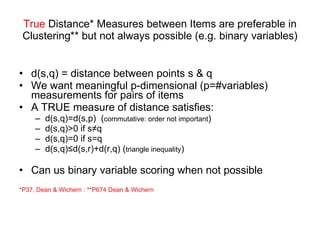 True  Distance* Measures between Items are preferable in Clustering** but not always possible (e.g. binary variables) d(s,q) = distance between points s & q We want meaningful p-dimensional (p=#variables) measurements for pairs of items A TRUE measure of distance satisfies: d(s,q)=d(s,p)  ( commutative: order not important ) d(s,q)>0 if s≠q d(s,q)=0 if s=q d(s,q)≤d(s,r)+d(r,q) ( triangle inequality ) Can us binary variable scoring when not possible *P37, Dean & Wichern : **P674 Dean & Wichern 