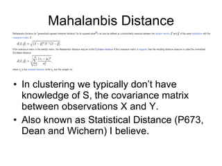 Mahalanbis Distance In clustering we typically don’t have knowledge of S, the covariance matrix between observations X and Y. Also known as Statistical Distance (P673, Dean and Wichern) I believe.  