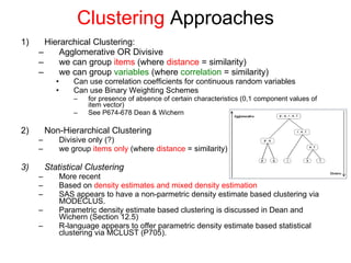 Clustering  Approaches Hierarchical Clustering:  Agglomerative OR Divisive  we can group  items  (where  distance  = similarity)  we can group  variables  (where  correlation  = similarity) Can use correlation coefficients for continuous random variables Can use Binary Weighting Schemes  for presence of absence of certain characteristics (0,1 component values of item vector) See P674-678 Dean & Wichern Non-Hierarchical Clustering Divisive only (?) we group  items only  (where  distance  = similarity)  . Statistical Clustering More recent Based on  density estimates and mixed density estimation SAS appears to have a non-parmetric density estimate based clustering via MODECLUS.  Parametric density estimate based clustering is discussed in Dean and Wichern (Section 12.5)  R-language appears to offer parametric density estimate based statistical clustering via MCLUST (P705). 