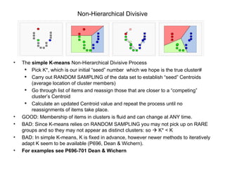 Non-Hierarchical Divisive The  simple K-means  Non-Hierarchical Divisive Process Pick K*, which is our initial “seed” number  which we hope is the true cluster# Carry out RANDOM SAMPLING of the data set to establish “seed” Centroids (average location of cluster members) Go through list of items and reassign those that are closer to a “competing” cluster’s Centroid Calculate an updated Centroid value and repeat the process until no reassignments of items take place. GOOD: Membership of items in clusters is fluid and can change at ANY time.  BAD: Since K-means relies on RANDOM SAMPLING you may not pick up on RARE groups and so they may not appear as distinct clusters: so    K* < K BAD: In simple K-means, K is fixed in advance, however newer methods to iteratively adapt K seem to be available (P696, Dean & Wichern).   For examples see P696-701 Dean & Wichern 