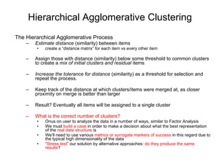 Hierarchical Agglomerative Clustering The Hierarchical Agglomerative Process Estimate distance  (similarity) between items  create a “distance matrix” for each item vs every other item Assign those with distance (similarity) below some threshold to common clusters to create a  mix of initial clusters and residual  items  Increase the tolerance for distance  (similarity) as a threshold for selection and repeat the process. Keep track of the distance at which clusters/items were merged at, as closer proximity on merge is better than larger  Result? Eventually all items will be assigned to a single cluster What is the correct number of clusters? Onus on user to analyze the data in a number of ways, similar to Factor Analysis We must  build a case  in order to make a decision about what the best representation of the  real   data structure  is We’ll need to use various  metrics or surrogate markers of success  in this regard due to the typical high dimensionality of the data “ Stress test ” our solution by alternative approaches:  do they produce the same results ? 