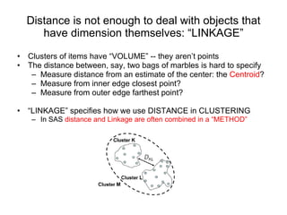Distance is not enough to deal with objects that have dimension themselves: “LINKAGE” Clusters of items have “VOLUME” -- they aren’t points The distance between, say, two bags of marbles is hard to specify Measure distance from an estimate of the center: the  Centroid ?  Measure from inner edge closest point?  Measure from outer edge farthest point?  “ LINKAGE” specifies how we use DISTANCE in CLUSTERING In SAS  distance and Linkage are often combined in a “METHOD” 