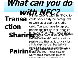 What can you do
  with NFC?
          A smartphone with an NFC chip
Transa    could very easily be configured
          to work as a debit or credit
ction     card. You just have to tap your
          phone against an NFC-enabled
          An active NFC-enabled device like a
 Sharing  payment device and your money
          smartphone can interact either with
          is spent!
          another active NFC device or with a
          passive tag. That tag is basically just
          a little chip that’s embedded with
          some kind of data to transfer,new a
          Tap your phone against your e.g.
 Pairin   URL link. you’ll never have to
          router and
          worry about that scrap piece of
 
