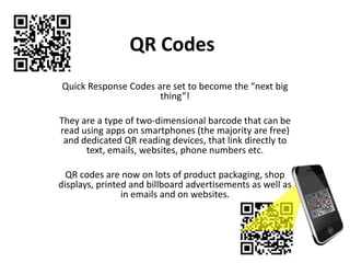 QR Codes
Quick Response Codes are set to become the “next big
                      thing”!

They are a type of two-dimensional barcode that can be
read using apps on smartphones (the majority are free)
 and dedicated QR reading devices, that link directly to
      text, emails, websites, phone numbers etc.

  QR codes are now on lots of product packaging, shop
displays, printed and billboard advertisements as well as
                in emails and on websites.
 