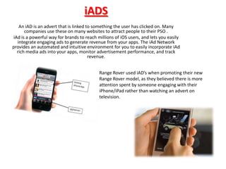 iADS
   An iAD is an advert that is linked to something the user has clicked on. Many
      companies use these on many websites to attract people to their PSO .
iAd is a powerful way for brands to reach millions of iOS users, and lets you easily
  integrate engaging ads to generate revenue from your apps. The iAd Network
provides an automated and intuitive environment for you to easily incorporate iAd
  rich media ads into your apps, monitor advertisement performance, and track
                                       revenue.


                                           Range Rover used iAD’s when promoting their new
                                           Range Rover model, as they believed there is more
                                           attention spent by someone engaging with their
                                           iPhone/iPad rather than watching an advert on
                                           television.
 