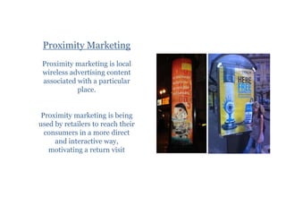 Proximity Marketing
 Proximity marketing is local
 wireless advertising content
 associated with a particular
            place.


 Proximity marketing is being
used by retailers to reach their
  consumers in a more direct
     and interactive way,
   motivating a return visit
 