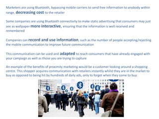 Marketers are using Bluetooth, bypassing mobile carriers to send free information to anybody within
range, decreasing cost to the retailer

Some companies are using Bluetooth connectivity to make static advertising that consumers may just
see as wallpaper more interactive, ensuring that the information is well received and
remembered

Companies can record and use information, such as the number of people accepting/rejecting
the mobile communication to improve future communication

This communication can be used and adapted to reach consumers that have already engaged with
your campaign as well as those you are trying to capture

An example of the benefits of proximity marketing would be a customer looking around a shopping
centre. This shopper acquires communication with retailers instantly whilst they are in the market to
buy as opposed to being hit by hundreds of daily ads, only to forget when they come to buy.
 