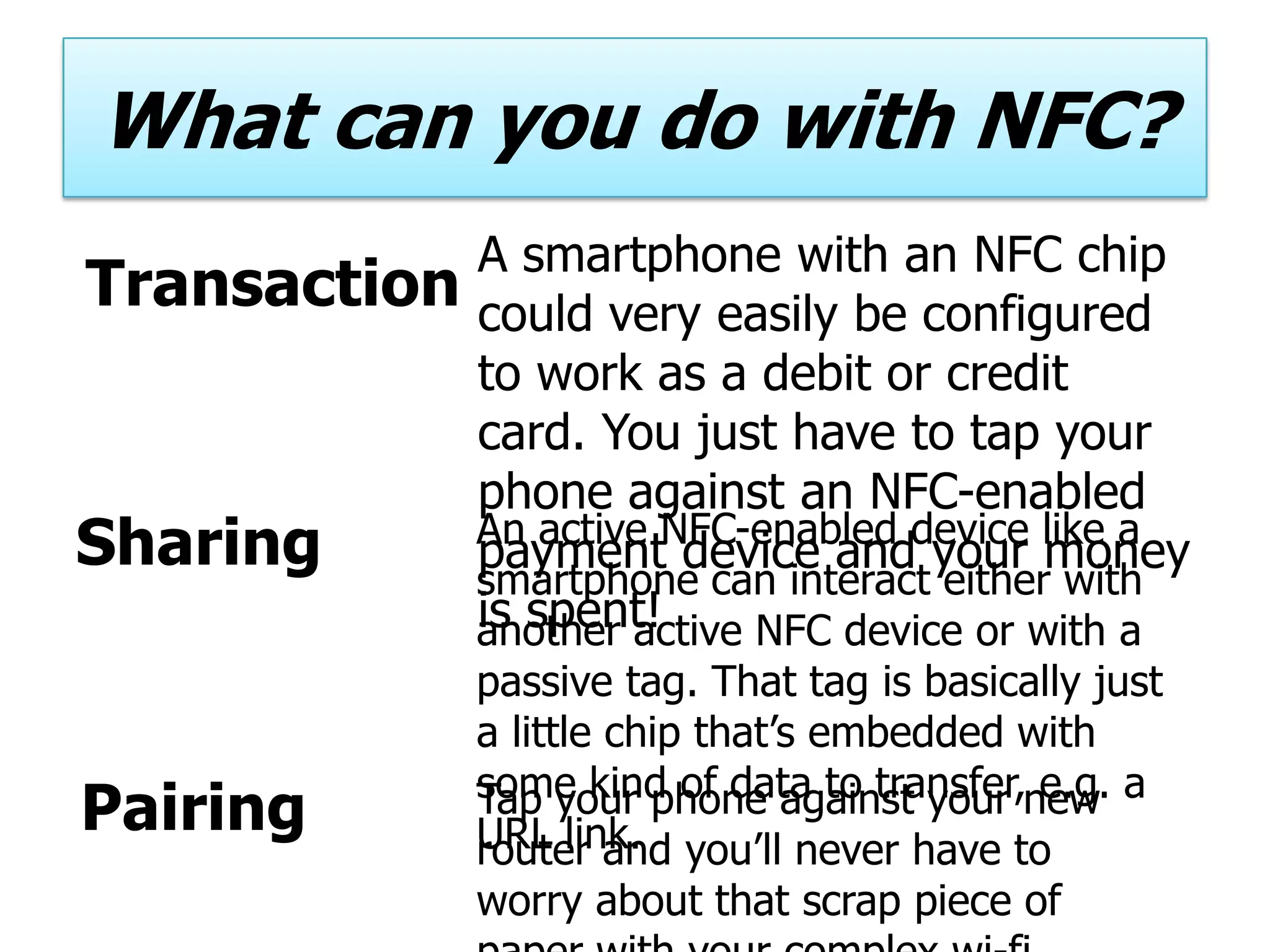 What can you do with NFC?
              A smartphone with an NFC chip
Transaction   could very easily be configured
              to work as a debit or credit
              card. You just have to tap your
              phone against an NFC-enabled
Sharing       An active NFC-enabled device like a
              payment device and your money
              smartphone can interact either with
              is spent!
              another active NFC device or with a
              passive tag. That tag is basically just
              a little chip that’s embedded with
              some kind of data to transfer,new a
              Tap your phone against your e.g.
Pairing       URL link. you’ll never have to
              router and
              worry about that scrap piece of
 