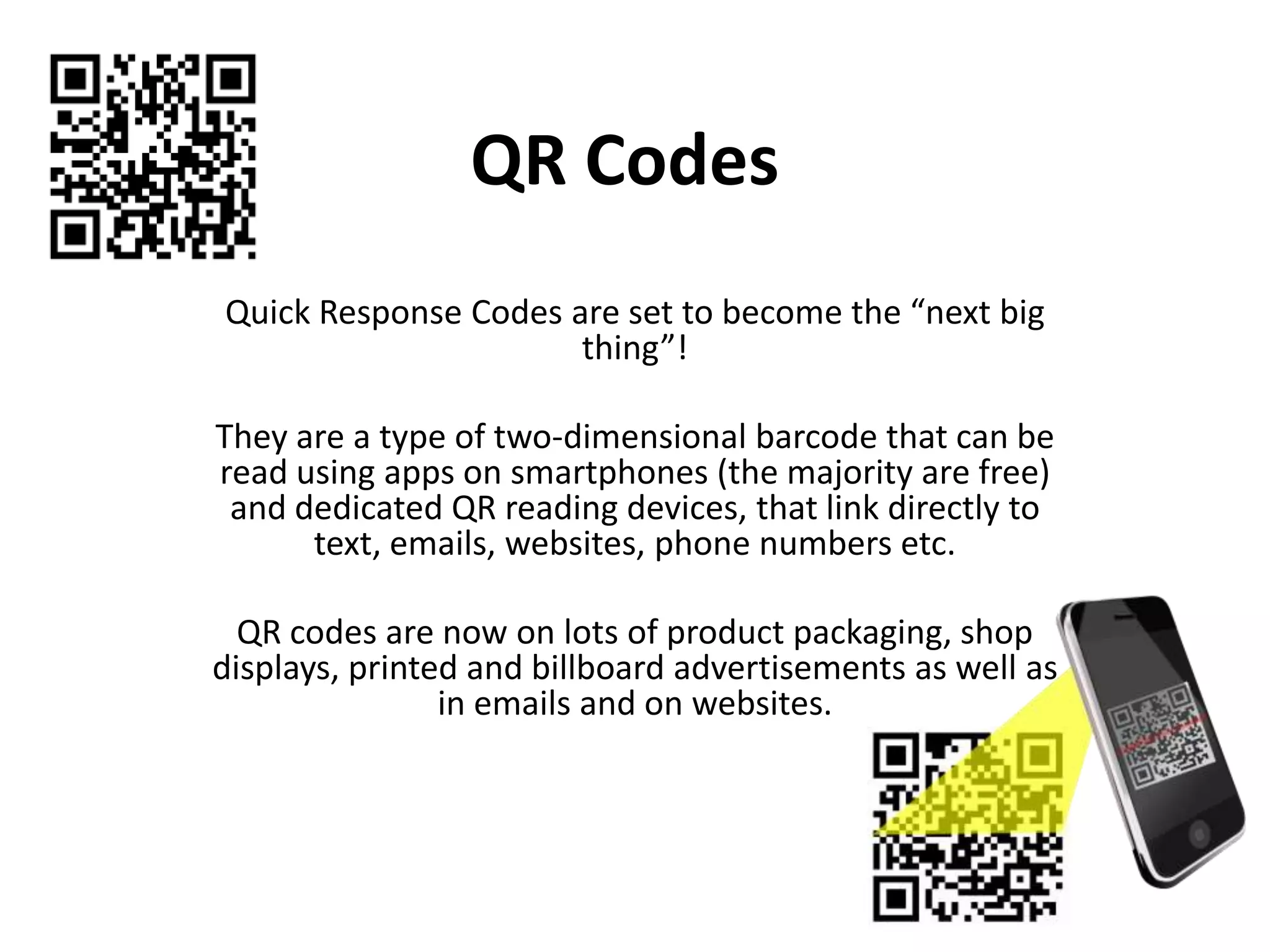 QR Codes
Quick Response Codes are set to become the “next big
                      thing”!

They are a type of two-dimensional barcode that can be
read using apps on smartphones (the majority are free)
 and dedicated QR reading devices, that link directly to
      text, emails, websites, phone numbers etc.

  QR codes are now on lots of product packaging, shop
displays, printed and billboard advertisements as well as
                in emails and on websites.
 