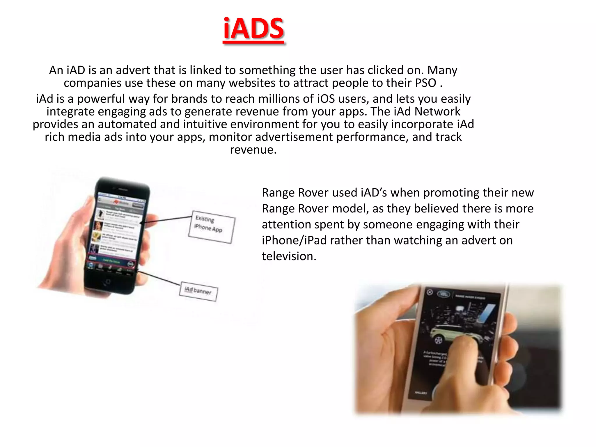 iADS
   An iAD is an advert that is linked to something the user has clicked on. Many
      companies use these on many websites to attract people to their PSO .
iAd is a powerful way for brands to reach millions of iOS users, and lets you easily
  integrate engaging ads to generate revenue from your apps. The iAd Network
provides an automated and intuitive environment for you to easily incorporate iAd
  rich media ads into your apps, monitor advertisement performance, and track
                                       revenue.


                                           Range Rover used iAD’s when promoting their new
                                           Range Rover model, as they believed there is more
                                           attention spent by someone engaging with their
                                           iPhone/iPad rather than watching an advert on
                                           television.
 