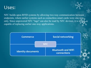 Uses:
NFC builds upon RFID systems by allowing two-way communication between
endpoints, where earlier systems such as contactless smart cards were one-way
only. Since unpowered NFC "tags" can also be read by NFC devices, it is also
capable of replacing earlier one-way applications.
Commerce Social networking
Identity documents
Bluetooth and WiFi
connections
NFC
 
