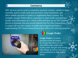 Commerce
NFC devices can be used in contactless payment systems, similar to those
currently used in credit cards and electronic ticket smartcards, and
allow mobile payment to replace or supplement these systems. For
example, Google Wallet allows consumers to store credit card and store
loyalty card information in a virtual wallet and then use an NFC-enabled
device at terminals that also accept MasterCard Pay Pass transactions. China
is using it all over the country in public bus transportand India is
implementing NFC based transactions in box offices for ticketing purposes
Google Wallet
Google Wallet is a mobile
payment system developed
by Google that allows its users to
store debit cards, credit cards,
loyalty cards, and gift cards among
other things, as well as redeeming
sales promotions on their mobile
phone.
 