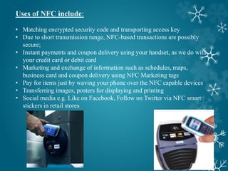 Uses of NFC include:
• Matching encrypted security code and transporting access key
• Due to short transmission range, NFC-based transactions are possibly
secure;
• Instant payments and coupon delivery using your handset, as we do with
your credit card or debit card
• Marketing and exchange of information such as schedules, maps,
business card and coupon delivery using NFC Marketing tags
• Pay for items just by waving your phone over the NFC capable devices
• Transferring images, posters for displaying and printing
• Social media e.g. Like on Facebook, Follow on Twitter via NFC smart
stickers in retail stores
 