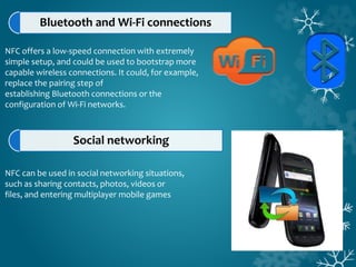 Bluetooth and Wi-Fi connections
NFC offers a low-speed connection with extremely
simple setup, and could be used to bootstrap more
capable wireless connections. It could, for example,
replace the pairing step of
establishing Bluetooth connections or the
configuration of Wi-Fi networks.
Social networking
NFC can be used in social networking situations,
such as sharing contacts, photos, videos or
files, and entering multiplayer mobile games
 