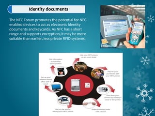 Identity documents
The NFC Forum promotes the potential for NFC-
enabled devices to act as electronic identity
documents and keycards. As NFC has a short
range and supports encryption, it may be more
suitable than earlier, less private RFID systems.
 
