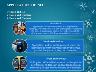 APPLICATION OF NFC
Touch and Go
Touch and Confirm
Touch and Connect
Touch and Go
Applications such as access control or transport/event
ticketing, where the user needs only to bring the device storing
the ticket or access code close to the reader. Example for
picking up an Internet URL from a smart label on a poster.
Touch and Connect
Linking two NFC-enabled devices to enable peer to
peer transfer of data such as downloading music,
exchanging images or synchronizing address books.
Touch and Confirm
Applications such as mobile payment where the
user has to confirm the interaction by entering a
password or just accepting the transaction.
 