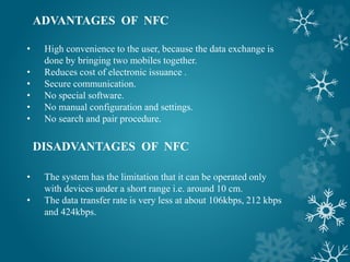 ADVANTAGES OF NFC
• High convenience to the user, because the data exchange is
done by bringing two mobiles together.
• Reduces cost of electronic issuance .
• Secure communication.
• No special software.
• No manual configuration and settings.
• No search and pair procedure.
DISADVANTAGES OF NFC
• The system has the limitation that it can be operated only
with devices under a short range i.e. around 10 cm.
• The data transfer rate is very less at about 106kbps, 212 kbps
and 424kbps.
 