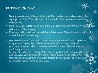 FUTURE OF NFC
• New generations of iPhone, iPod and iPad products would reportedly be
equipped with NFC capability which would enable small-scale monetary
transactions.
• On May 2, 2011, RIM announced the Blackberry Bold 9900, a new device that
will use NFC technology.
• Recently, Microsoft announced that all Windows Phone 8 devices will make
use of the NFC technology.
• NFC could be used for so much more than just data transfer and payments.
Imagine you’re planning a Disney Vacation (as it turns out, I am). You
purchase your park tickets, reserve your hotel, buy your flight tickets, and
you’re ready to go.
• Instead of printing everything off before you go to the airport, you get there
and just wave your phone at the kiosk, where it asks you to enter a PIN that
they issued to you. It then checks the tickets on your phone, as well as your
identification, and you’re on your way.
 