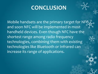 CONCLUSION
Mobile handsets are the primary target for NFC
and soon NFC will be implemented in most
handheld devices. Even though NFC have the
shortest range among radio frequency
technologies, combining them with existing
technologies like Bluetooth or Infrared can
increase its range of applications.
 