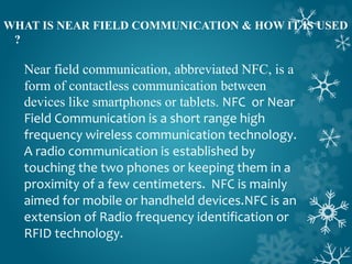 WHAT IS NEAR FIELD COMMUNICATION & HOW IT IS USED
?
Near field communication, abbreviated NFC, is a
form of contactless communication between
devices like smartphones or tablets. NFC or Near
Field Communication is a short range high
frequency wireless communication technology.
A radio communication is established by
touching the two phones or keeping them in a
proximity of a few centimeters. NFC is mainly
aimed for mobile or handheld devices.NFC is an
extension of Radio frequency identification or
RFID technology.
 