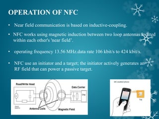 OPERATION OF NFC
• Near field communication is based on inductive-coupling.
• NFC works using magnetic induction between two loop antennas located
within each other's 'near field’.
• operating frequency 13.56 MHz.data rate 106 kbit/s to 424 kbit/s.
• NFC use an initiator and a target; the initiator actively generates an
RF field that can power a passive target.
 