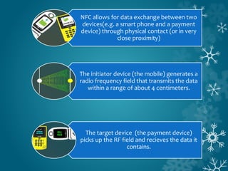 NFC allows for data exchange between two
devices(e.g. a smart phone and a payment
device) through physical contact (or in very
close proximity)
The initiator device (the mobile) generates a
radio frequency field that transmits the data
within a range of about 4 centimeters.
The target device (the payment device)
picks up the RF field and recieves the data it
contains.
 