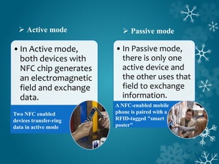 •In Active mode,
both devices with
NFC chip generates
an electromagnetic
field and exchange
data.
Two NFC enabled
devices transfer-ring
data in active mode
 Active mode
•In Passive mode,
there is only one
active device and
the other uses that
field to exchange
information.
 Passive mode
A NFC-enabled mobile
phone is paired with a
RFID-tagged "smart
poster"
 