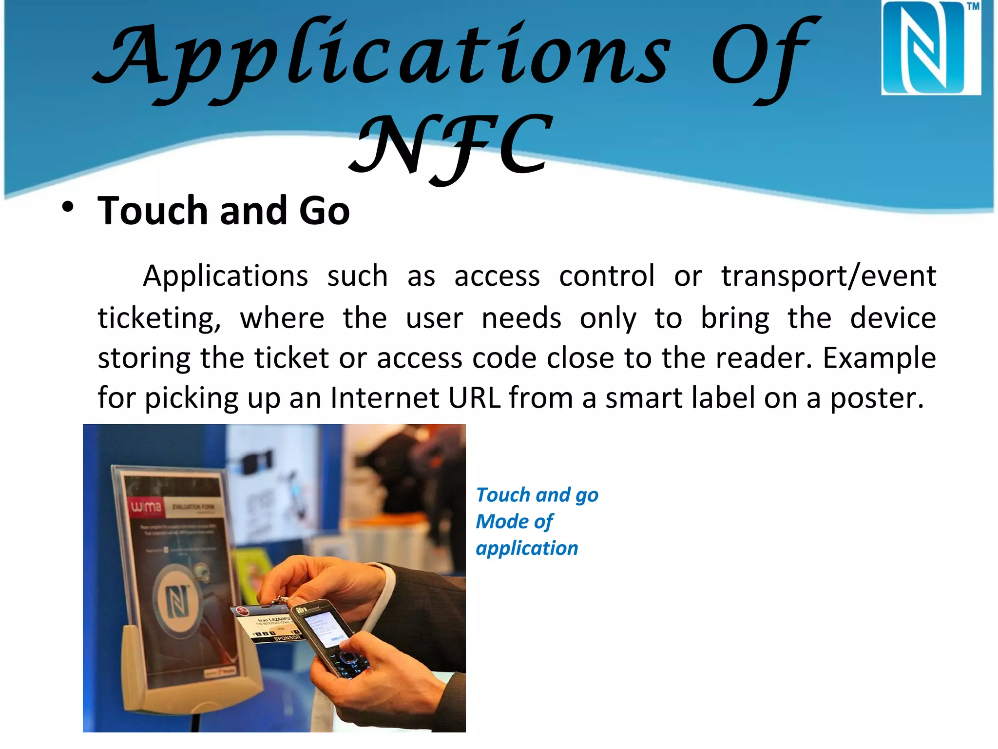Applications Of
NFC

• Touch and Go

Applications such as access control or transport/event
ticketing, where the user needs only to bring the device
storing the ticket or access code close to the reader. Example
for picking up an Internet URL from a smart label on a poster.
Touch and go
Mode of
application

 