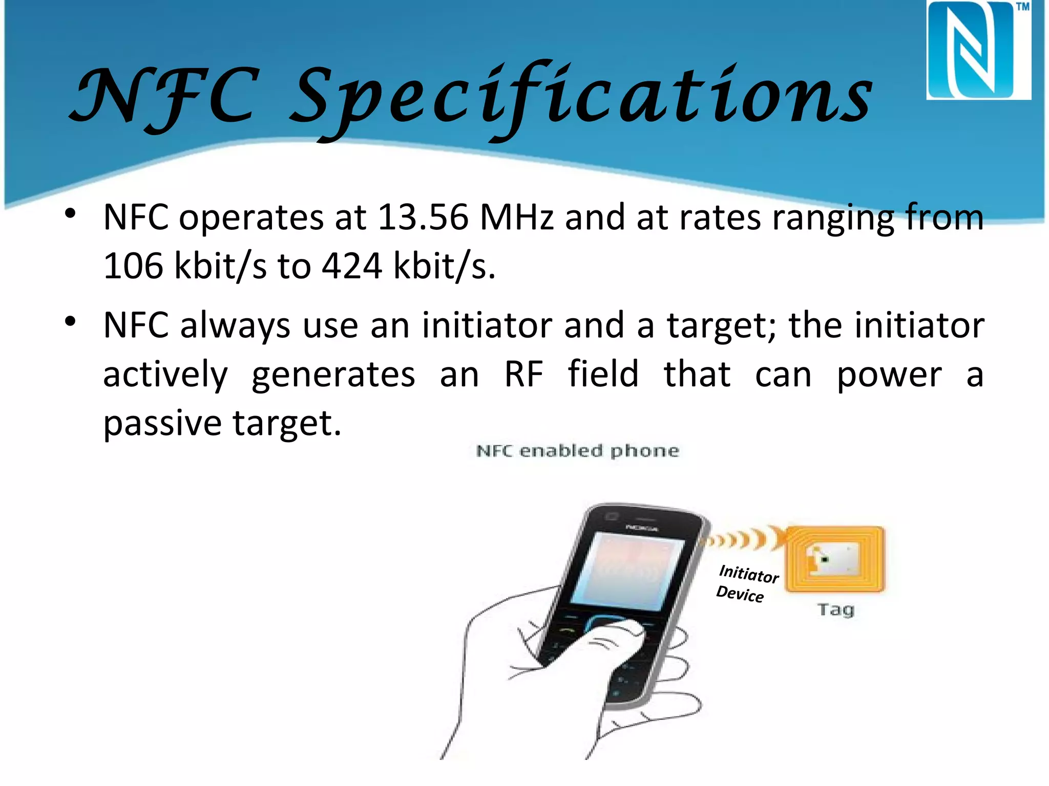 NFC Specifications
• NFC operates at 13.56 MHz and at rates ranging from
106 kbit/s to 424 kbit/s.
• NFC always use an initiator and a target; the initiator
actively generates an RF field that can power a
passive target.

Initiator
Device

Target

 