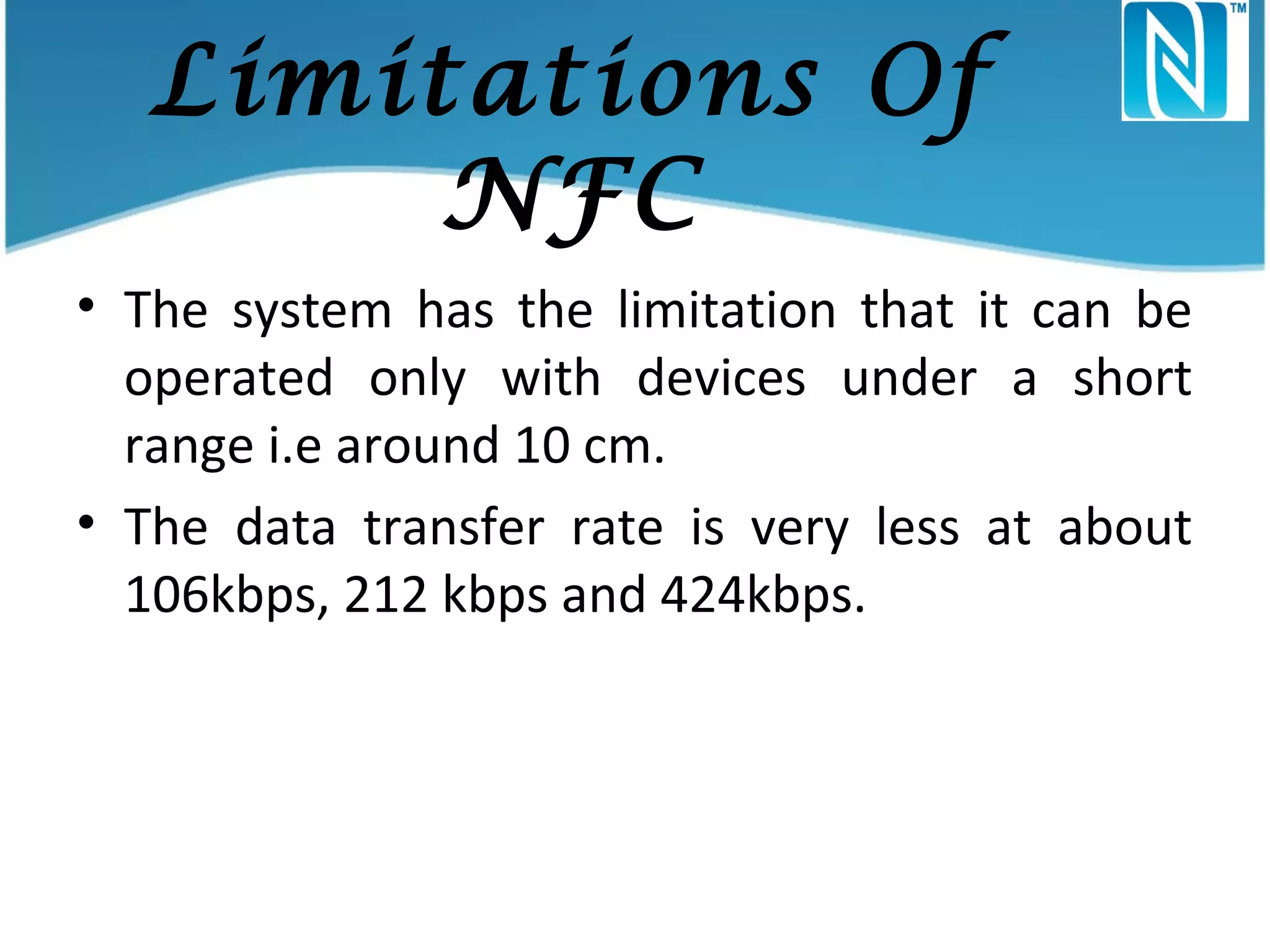 Limitations Of
NFC
• The system has the limitation that it can be
operated only with devices under a short
range i.e around 10 cm.
• The data transfer rate is very less at about
106kbps, 212 kbps and 424kbps.

 