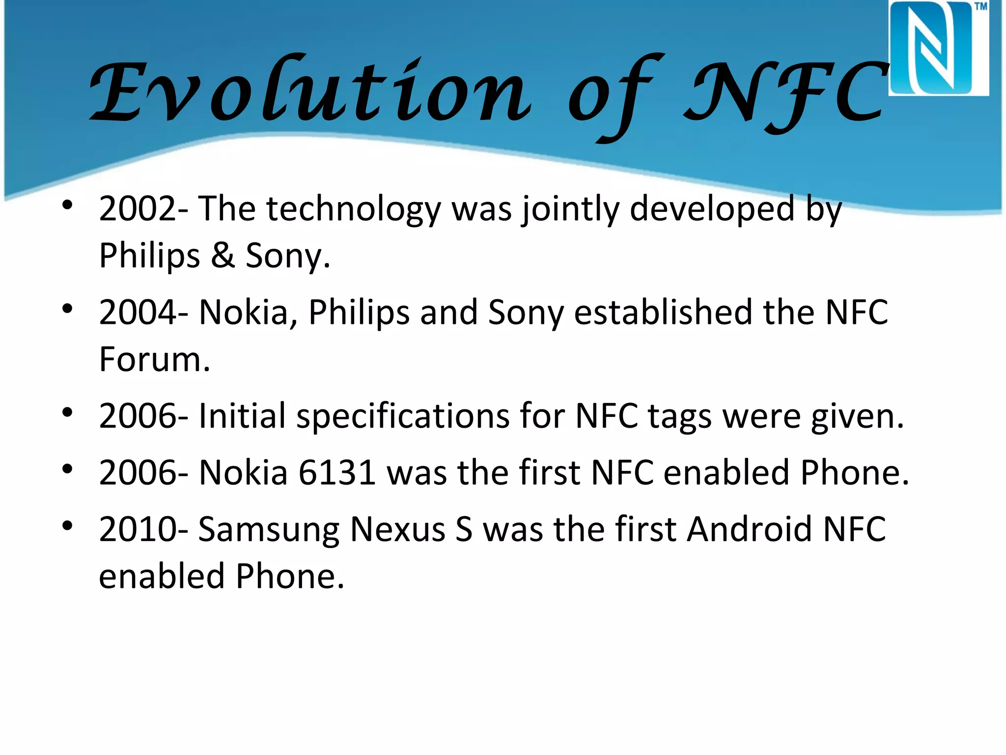 Evolution of NFC
• 2002- The technology was jointly developed by
Philips & Sony.
• 2004- Nokia, Philips and Sony established the NFC
Forum.
• 2006- Initial specifications for NFC tags were given.
• 2006- Nokia 6131 was the first NFC enabled Phone.
• 2010- Samsung Nexus S was the first Android NFC
enabled Phone.

 