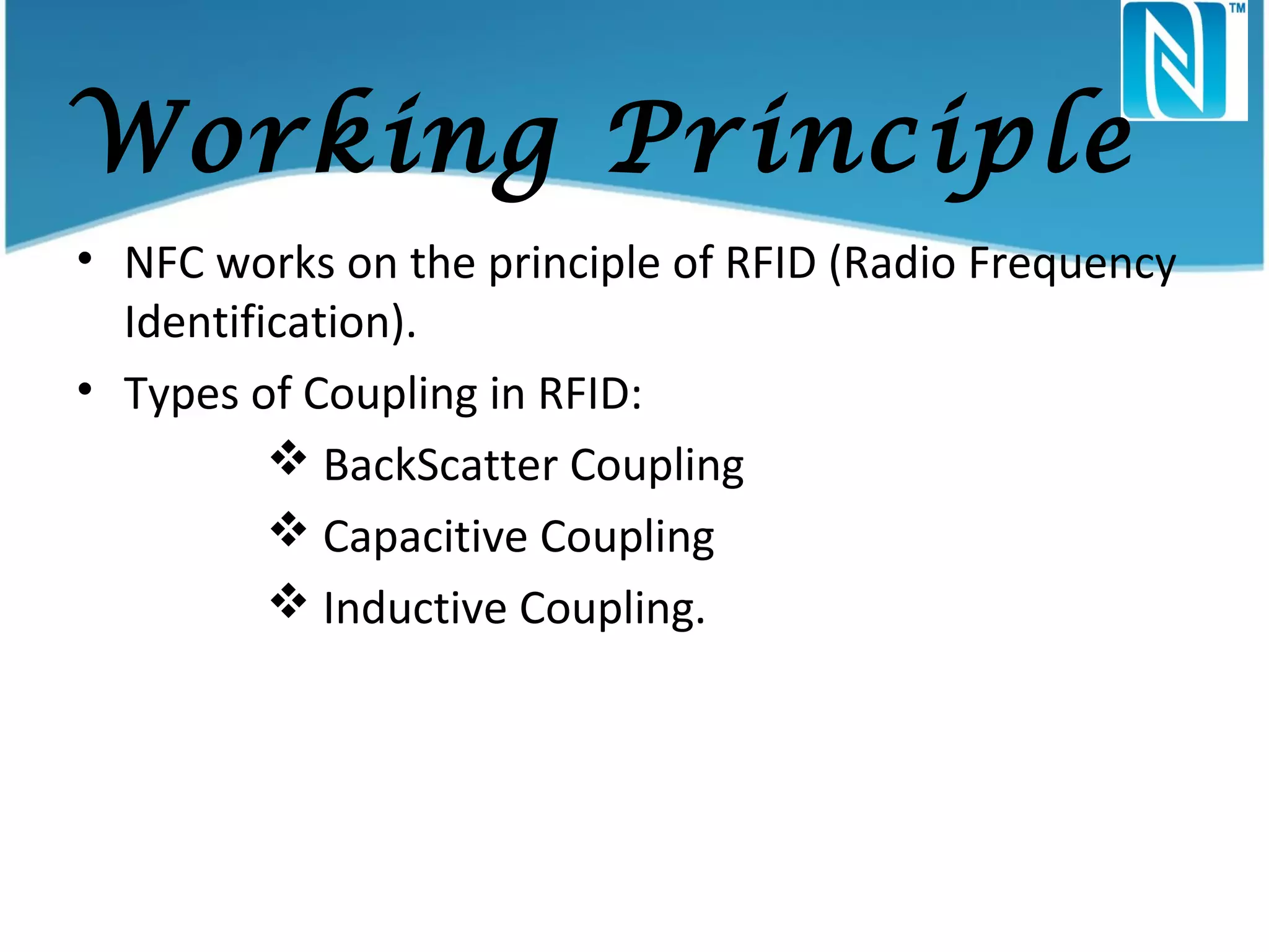 Working Principle
• NFC works on the principle of RFID (Radio Frequency
Identification).
• Types of Coupling in RFID:
 BackScatter Coupling
 Capacitive Coupling
 Inductive Coupling.

 